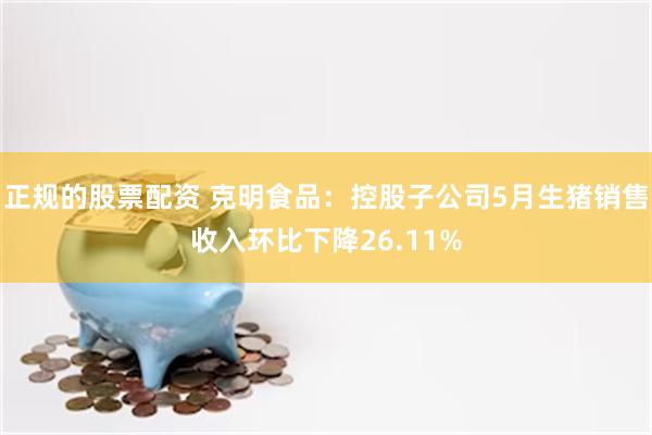 正规的股票配资 克明食品：控股子公司5月生猪销售收入环比下降26.11%