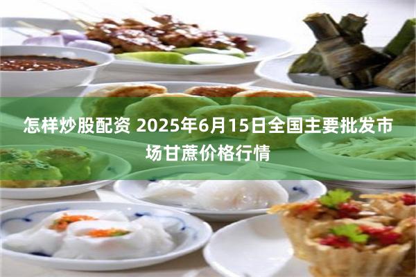 怎样炒股配资 2025年6月15日全国主要批发市场甘蔗价格行情