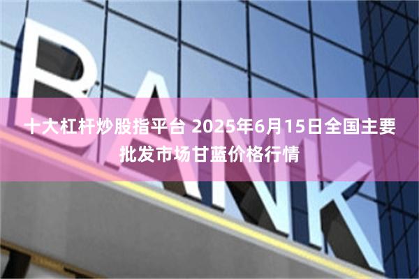 十大杠杆炒股指平台 2025年6月15日全国主要批发市场甘蓝价格行情