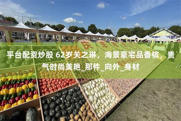 平台配资炒股 62岁关之琳，海景豪宅品香槟，贵气时尚美艳_那件_向外_身材