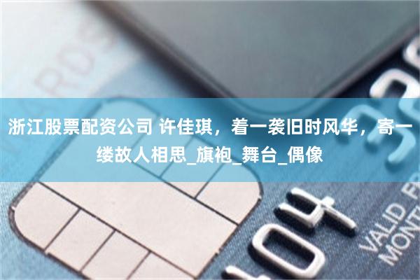 浙江股票配资公司 许佳琪，着一袭旧时风华，寄一缕故人相思_旗袍_舞台_偶像