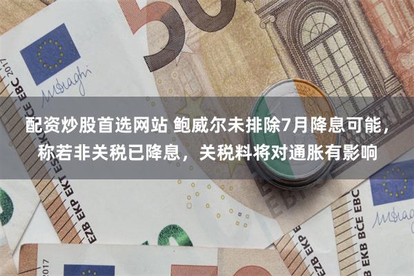 配资炒股首选网站 鲍威尔未排除7月降息可能，称若非关税已降息，关税料将对通胀有影响