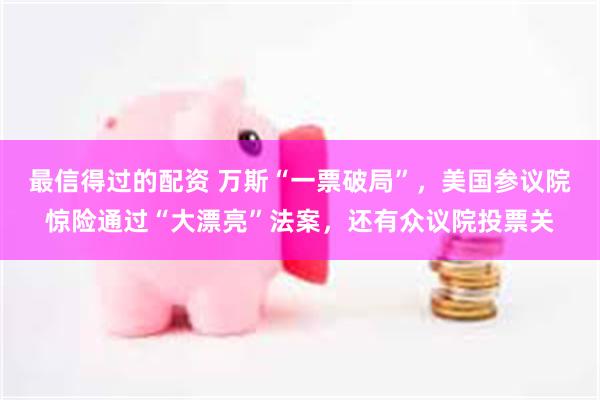 最信得过的配资 万斯“一票破局”，美国参议院惊险通过“大漂亮”法案，还有众议院投票关