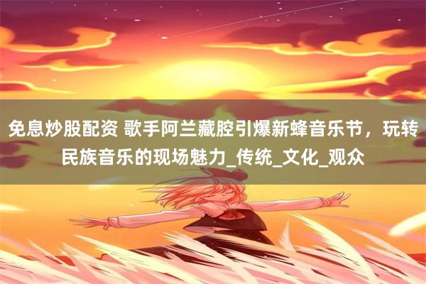 免息炒股配资 歌手阿兰藏腔引爆新蜂音乐节，玩转民族音乐的现场魅力_传统_文化_观众