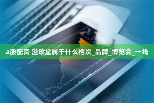 a股配资 溢珍堂属于什么档次_品牌_博览会_一线
