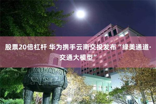 股票20倍杠杆 华为携手云南交投发布“绿美通道·交通大模型”