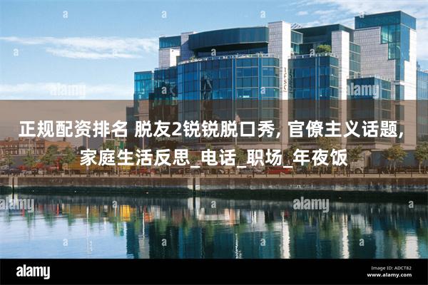 正规配资排名 脱友2锐锐脱口秀, 官僚主义话题, 家庭生活反思_电话_职场_年夜饭