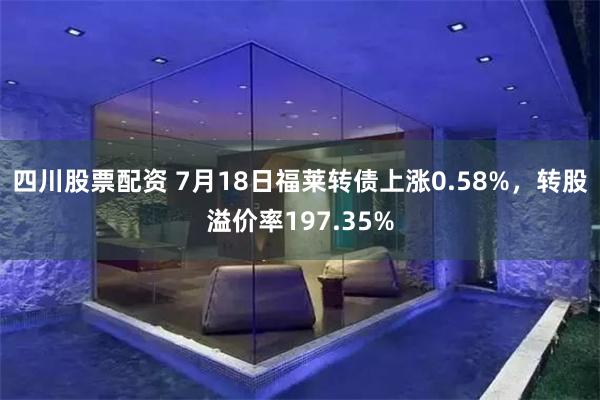 四川股票配资 7月18日福莱转债上涨0.58%，转股溢价率197.35%