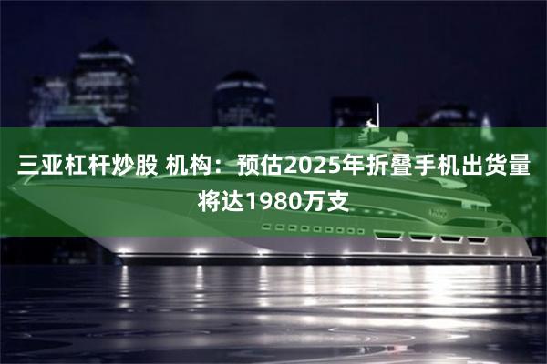 三亚杠杆炒股 机构：预估2025年折叠手机出货量将达1980万支