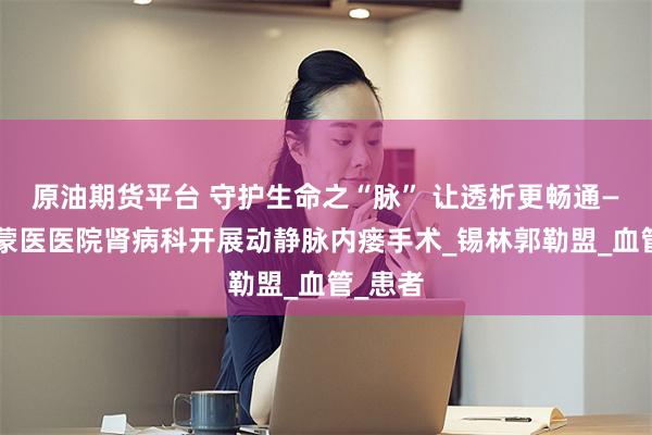 原油期货平台 守护生命之“脉” 让透析更畅通——锡盟蒙医医院肾病科开展动静脉内瘘手术_锡林郭勒盟_血管_患者