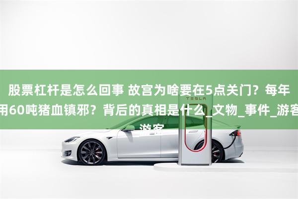 股票杠杆是怎么回事 故宫为啥要在5点关门？每年用60吨猪血镇邪？背后的真相是什么_文物_事件_游客
