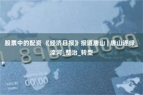 股票中的配资 《经济日报》报道唐山 | 唐山逐绿_滦河_整治_转型