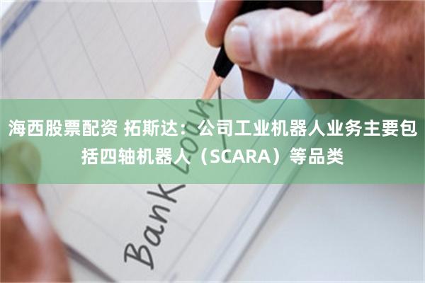 海西股票配资 拓斯达：公司工业机器人业务主要包括四轴机器人（SCARA）等品类