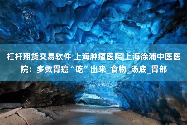 杠杆期货交易软件 上海肿瘤医院|上海徐浦中医医院：多数胃癌“吃”出来_食物_汤底_胃部