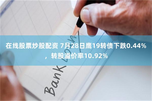 在线股票炒股配资 7月28日鹰19转债下跌0.44%，转股溢价率10.92%