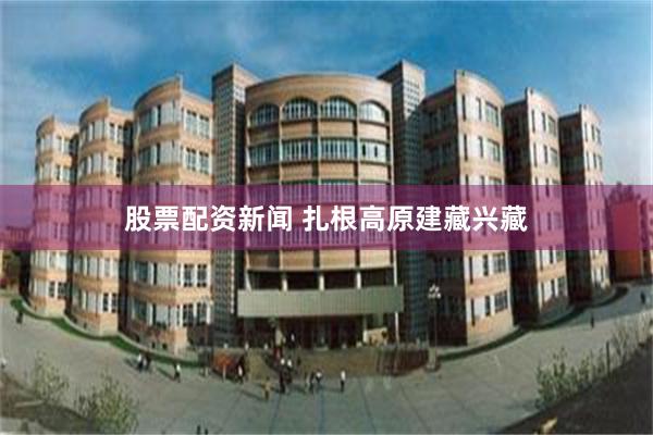 股票配资新闻 扎根高原建藏兴藏
