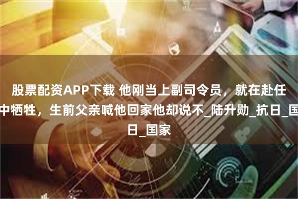 股票配资APP下载 他刚当上副司令员，就在赴任途中牺牲，生前父亲喊他回家他却说不_陆升勋_抗日_国家