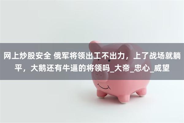 网上炒股安全 俄军将领出工不出力，上了战场就躺平，大鹅还有牛逼的将领吗_大帝_忠心_威望