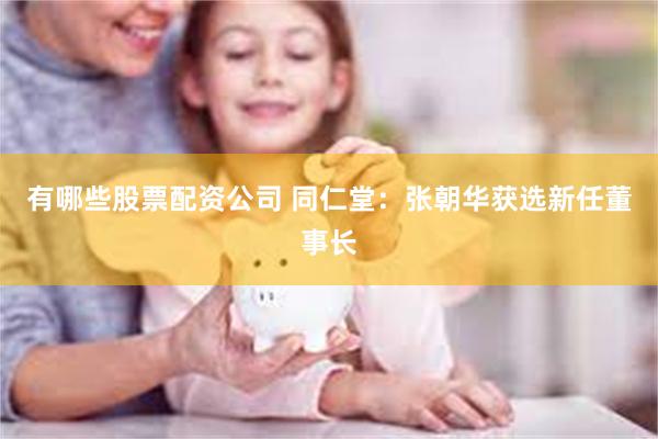 有哪些股票配资公司 同仁堂：张朝华获选新任董事长