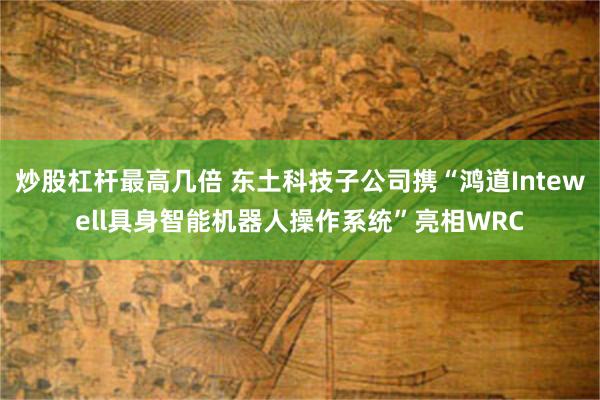 炒股杠杆最高几倍 东土科技子公司携“鸿道Intewell具身智能机器人操作系统”亮相WRC