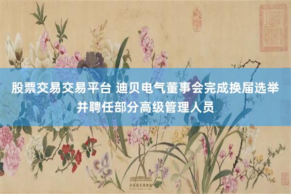 股票交易交易平台 迪贝电气董事会完成换届选举并聘任部分高级管理人员