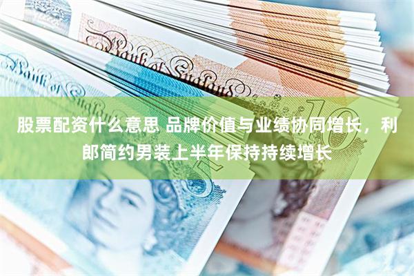 股票配资什么意思 品牌价值与业绩协同增长，利郎简约男装上半年保持持续增长
