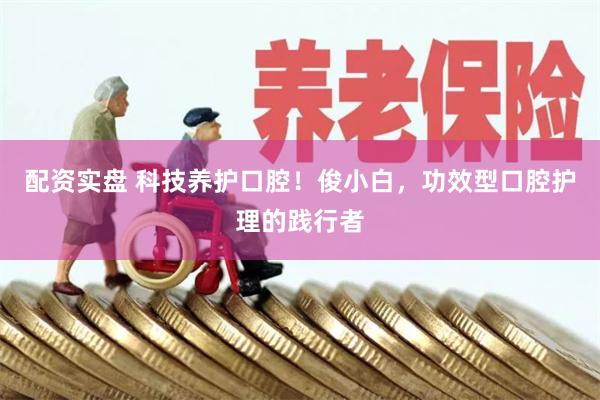 配资实盘 科技养护口腔！俊小白，功效型口腔护理的践行者