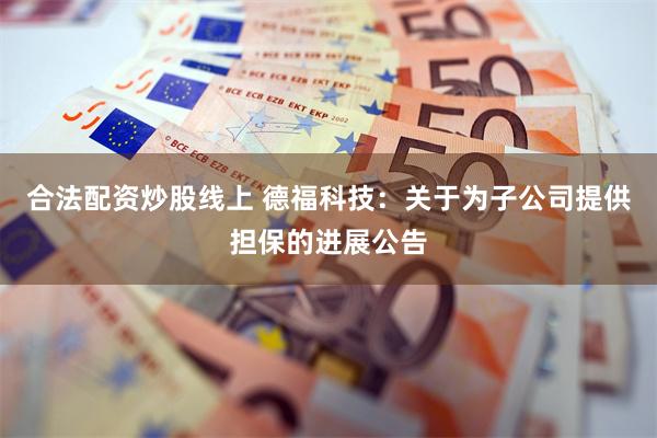 合法配资炒股线上 德福科技：关于为子公司提供担保的进展公告