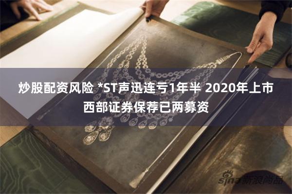炒股配资风险 *ST声迅连亏1年半 2020年上市西部证券保荐已两募资