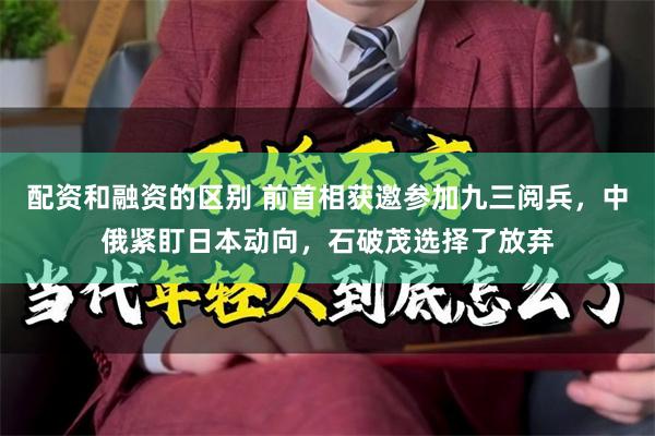 配资和融资的区别 前首相获邀参加九三阅兵，中俄紧盯日本动向，石破茂选择了放弃
