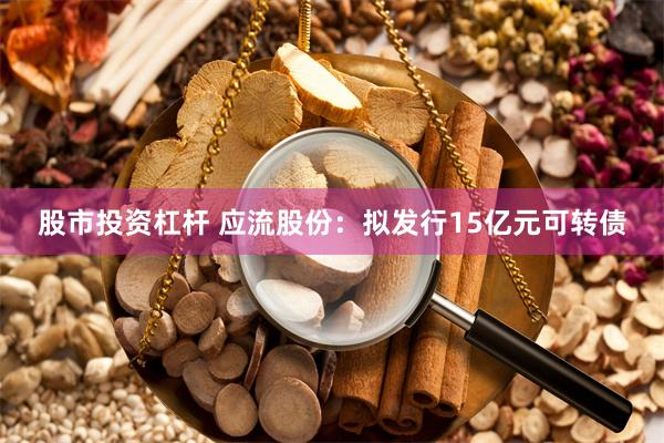 股市投资杠杆 应流股份：拟发行15亿元可转债