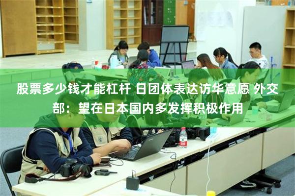 股票多少钱才能杠杆 日团体表达访华意愿 外交部:望在日本国内多发挥积极作用