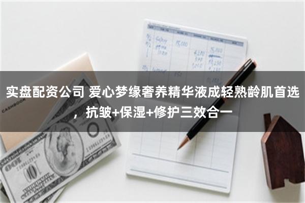 实盘配资公司 爱心梦缘奢养精华液成轻熟龄肌首选，抗皱+保湿+修护三效合一